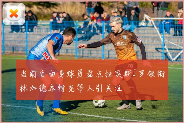 当前自由身球员盘点拉莫斯J罗领衔林加德本特克等人引关注