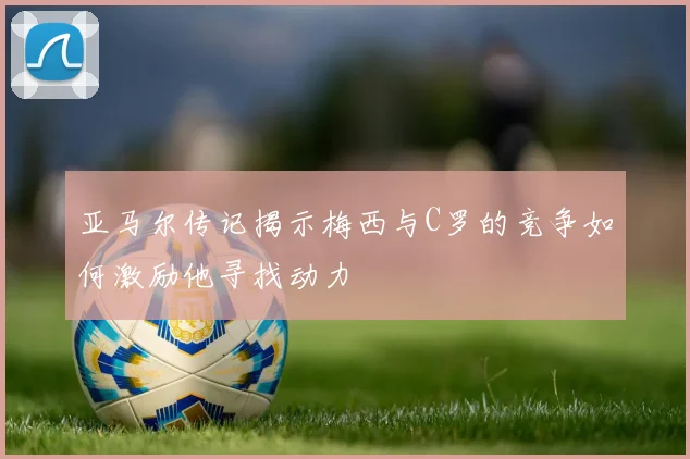 亚马尔传记揭示梅西与C罗的竞争如何激励他寻找动力