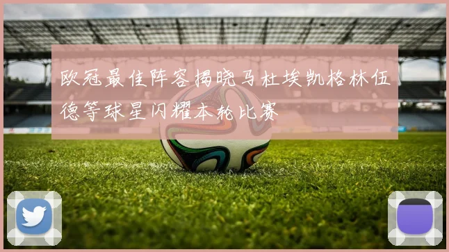 欧冠最佳阵容揭晓马杜埃凯格林伍德等球星闪耀本轮比赛