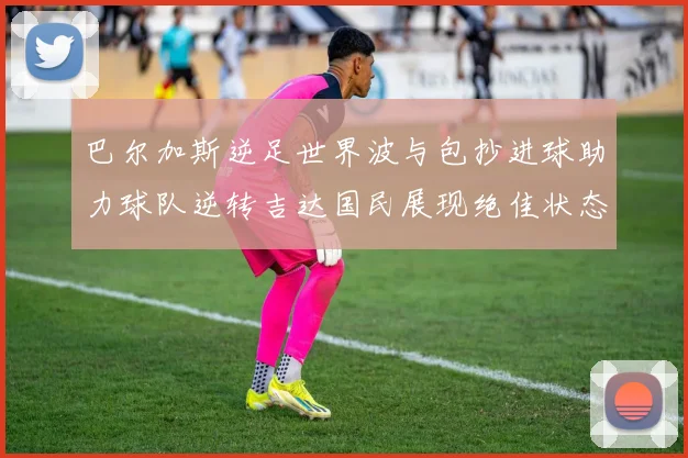 巴尔加斯逆足世界波与包抄进球助力球队逆转吉达国民展现绝佳状态