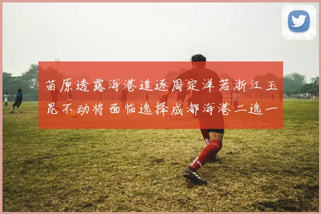 苗原透露海港追逐周定洋若浙江玉昆不动将面临选择成都海港二选一