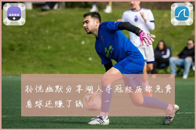 孙悦幽默分享湖人夺冠经历称免费看球还赚了钱