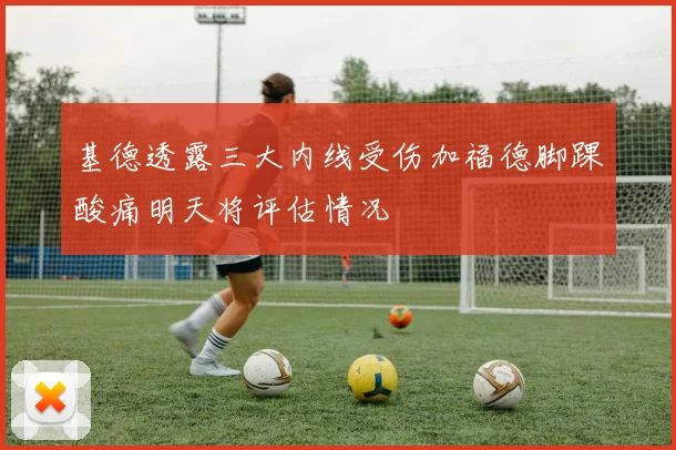 基德透露三大内线受伤加福德脚踝酸痛明天将评估情况