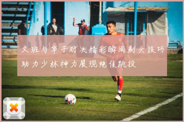 文班与华子对决精彩瞬间剃头技巧助力少林神力展现绝佳跳投