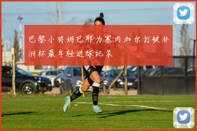 巴黎小将姆巴耶为塞内加尔打破非洲杯最年轻进球纪录