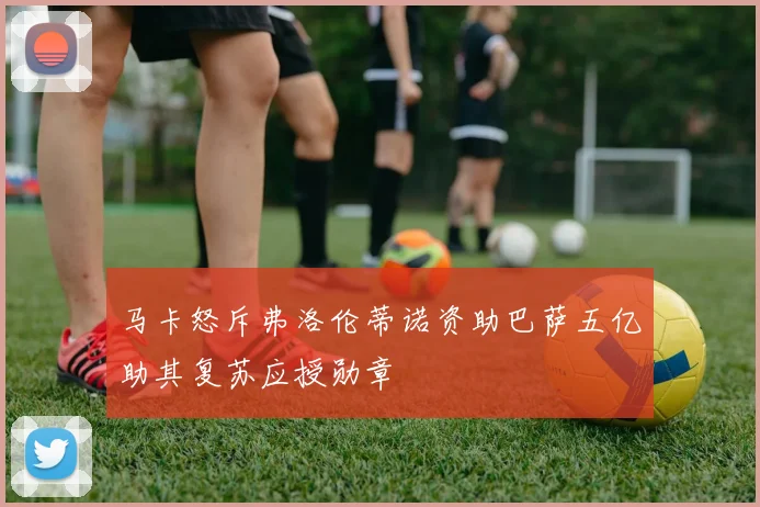 马卡怒斥弗洛伦蒂诺资助巴萨五亿助其复苏应授勋章