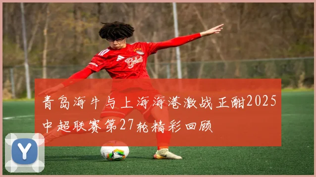 青岛海牛与上海海港激战正酣2025中超联赛第27轮精彩回顾