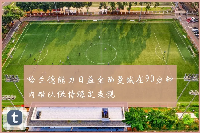 哈兰德能力日益全面曼城在90分钟内难以保持稳定表现