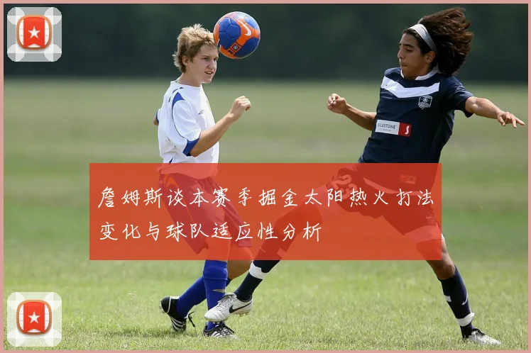 詹姆斯谈本赛季掘金太阳热火打法变化与球队适应性分析