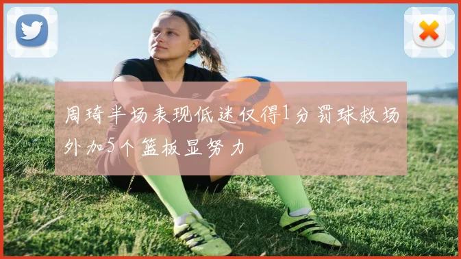 周琦半场表现低迷仅得1分罚球救场外加5个篮板显努力