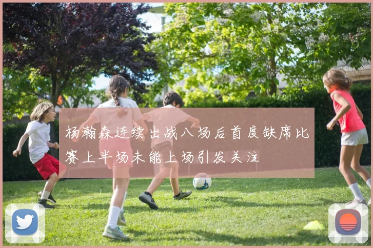 杨瀚森连续出战八场后首度缺席比赛上半场未能上场引发关注