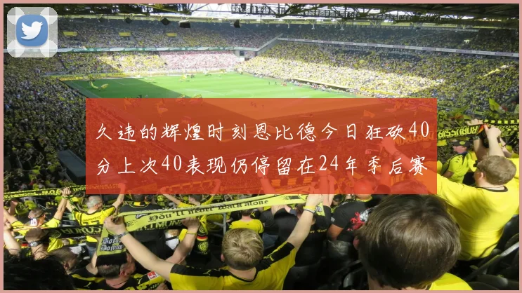久违的辉煌时刻恩比德今日狂砍40分上次40表现仍停留在24年季后赛