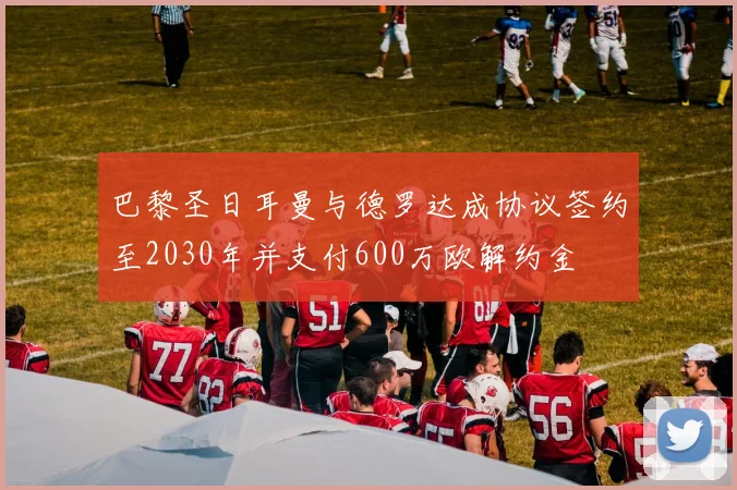 巴黎圣日耳曼与德罗达成协议签约至2030年并支付600万欧解约金