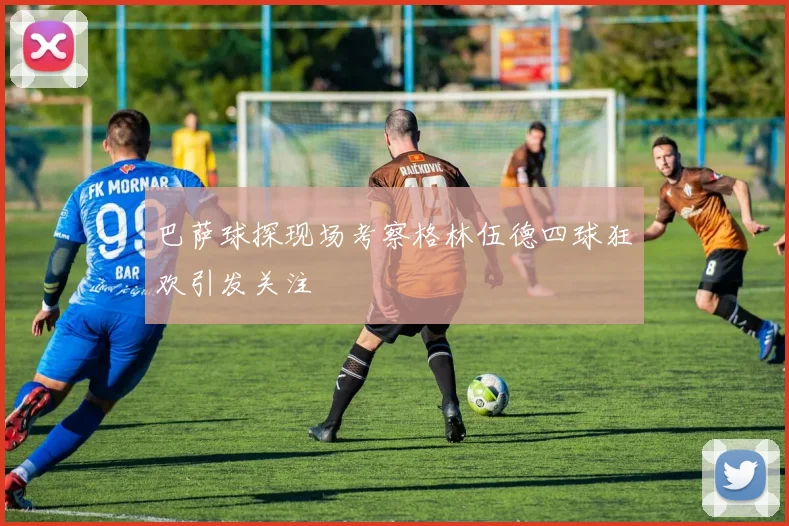 巴萨球探现场考察格林伍德四球狂欢引发关注