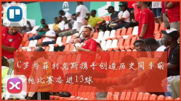 C罗与菲利克斯携手创造历史同季前11轮比赛各进13球