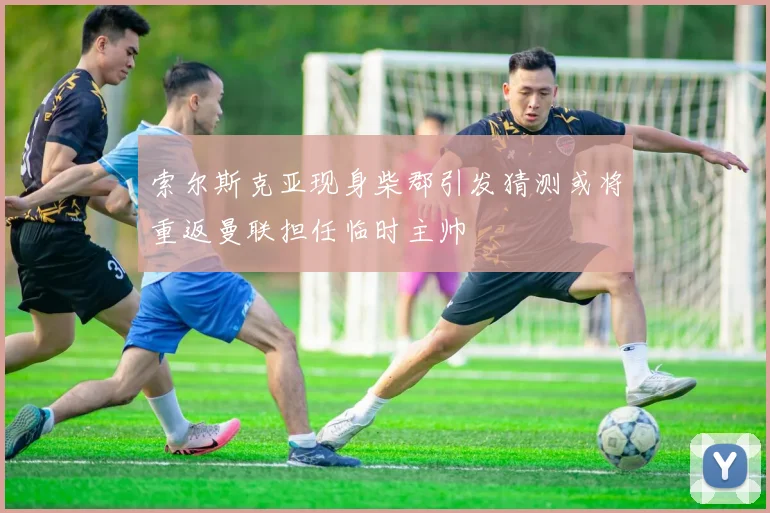 索尔斯克亚现身柴郡引发猜测或将重返曼联担任临时主帅