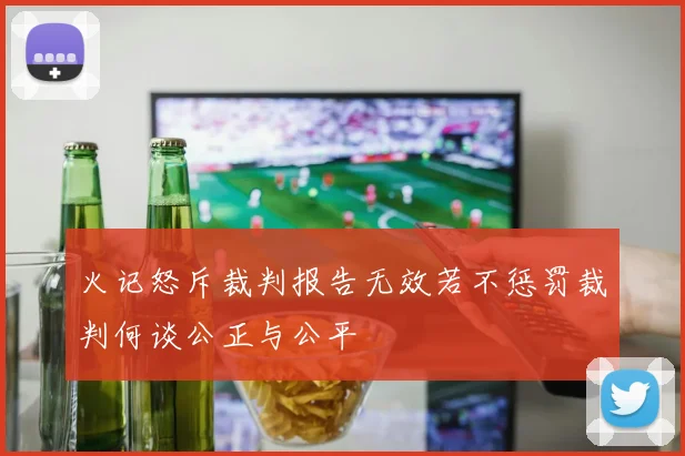 火记怒斥裁判报告无效若不惩罚裁判何谈公正与公平