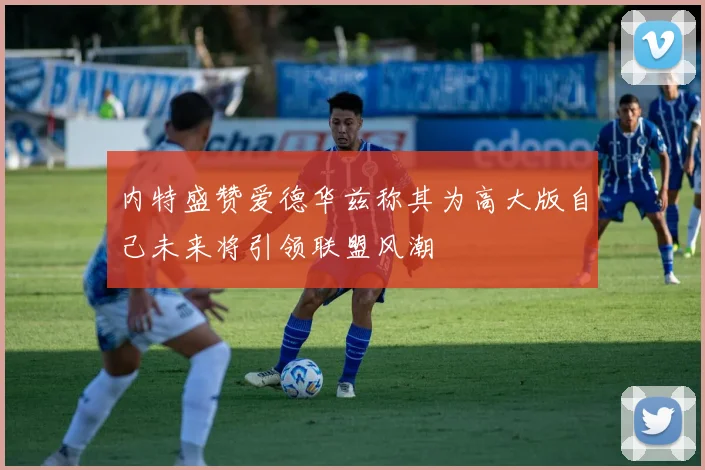 内特盛赞爱德华兹称其为高大版自己未来将引领联盟风潮