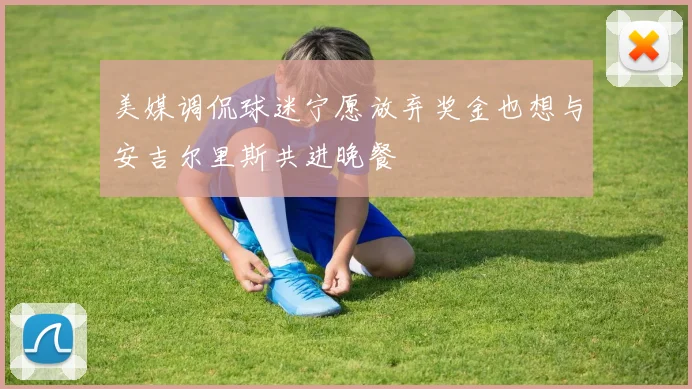 美媒调侃球迷宁愿放弃奖金也想与安吉尔里斯共进晚餐