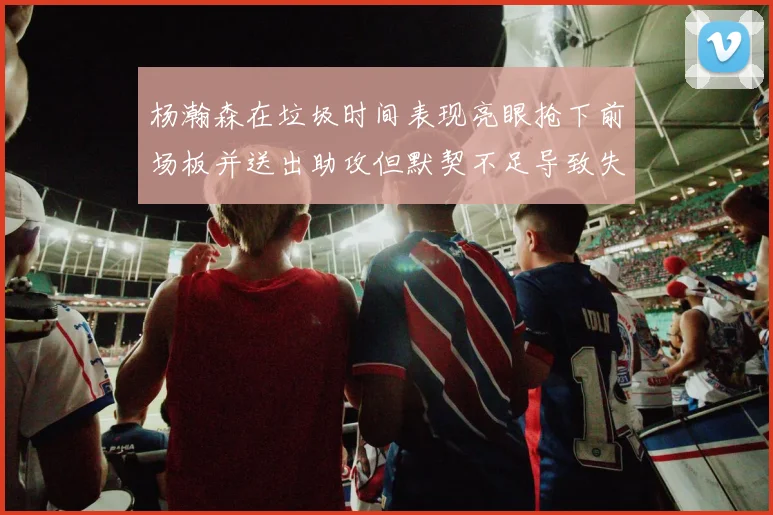 杨瀚森在垃圾时间表现亮眼抢下前场板并送出助攻但默契不足导致失误