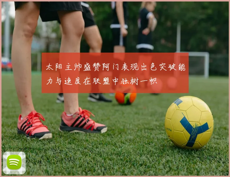 太阳主帅盛赞阿门表现出色突破能力与速度在联盟中独树一帜