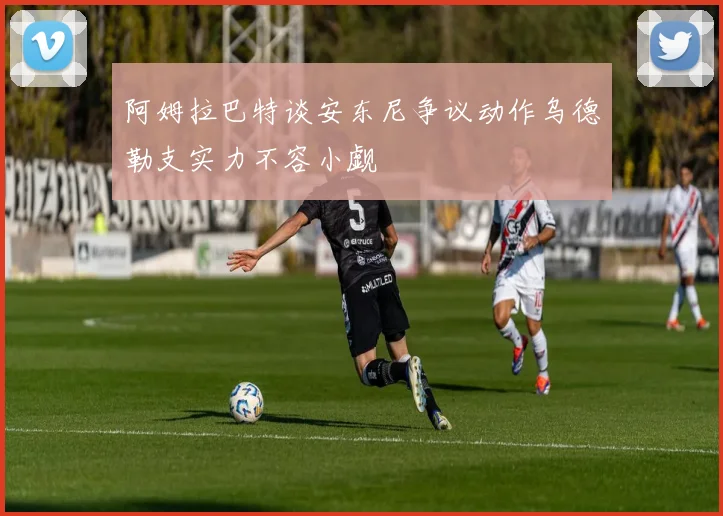阿姆拉巴特谈安东尼争议动作乌德勒支实力不容小觑