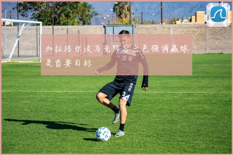 加拉格尔谈马竞阵容出色强调赢球是首要目标