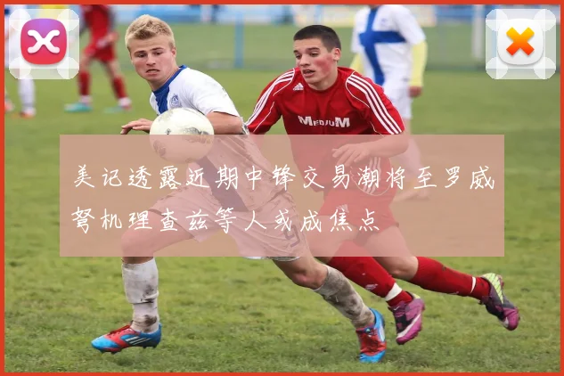 美记透露近期中锋交易潮将至罗威弩机理查兹等人或成焦点