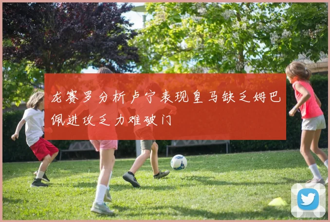 龙赛罗分析卢宁表现皇马缺乏姆巴佩进攻乏力难破门