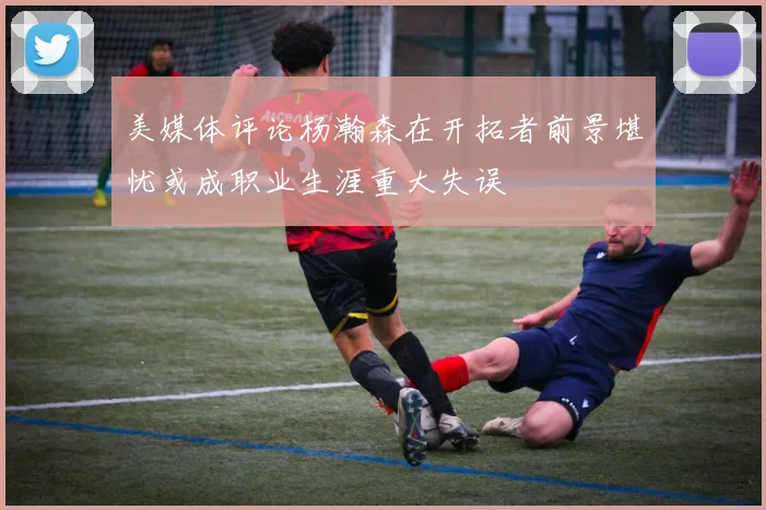 美媒体评论杨瀚森在开拓者前景堪忧或成职业生涯重大失误