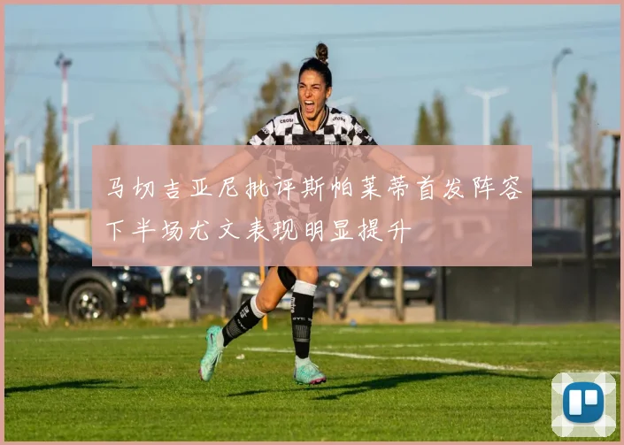 马切吉亚尼批评斯帕莱蒂首发阵容下半场尤文表现明显提升